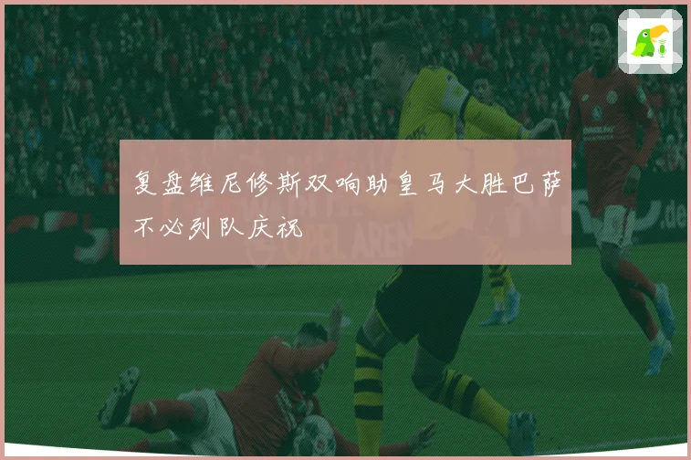 复盘维尼修斯双响助皇马大胜巴萨不必列队庆祝