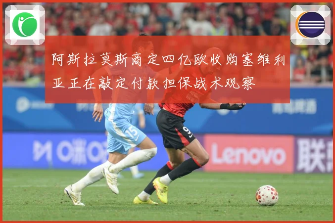 阿斯拉莫斯商定四亿欧收购塞维利亚正在敲定付款担保战术观察