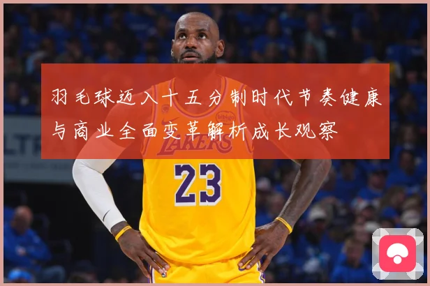 羽毛球迈入十五分制时代节奏健康与商业全面变革解析成长观察