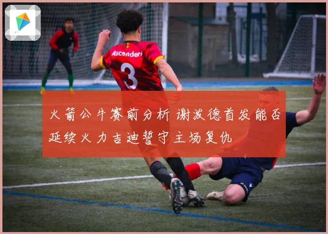 火箭公牛赛前分析 谢泼德首发能否延续火力吉迪誓守主场复仇