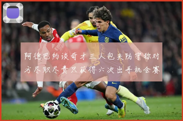 阿德巴约谈奇才三人包夹防守称对方尽职尽责只获得六次出手机会赛场复盘