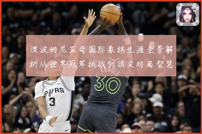 涅波姆尼亚奇国际象棋生涯全景解析从世界冠军挑战到顶尖对局智慧