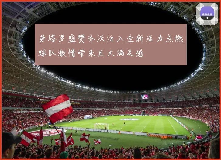 劳塔罗盛赞齐沃注入全新活力点燃球队激情带来巨大满足感