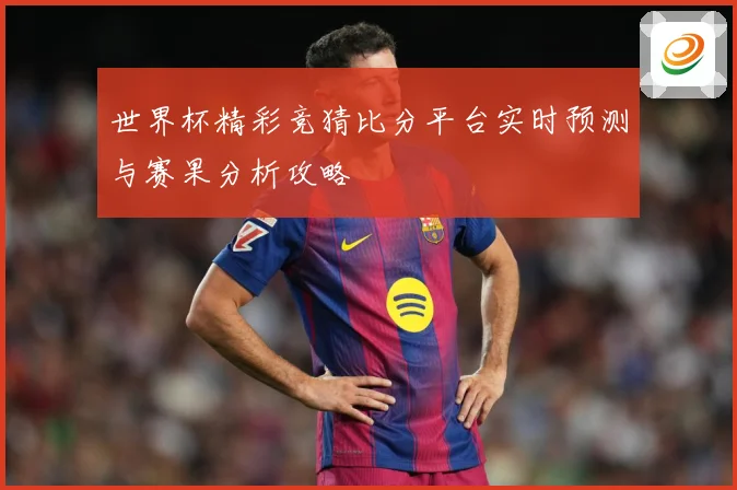 世界杯精彩竞猜比分平台实时预测与赛果分析攻略