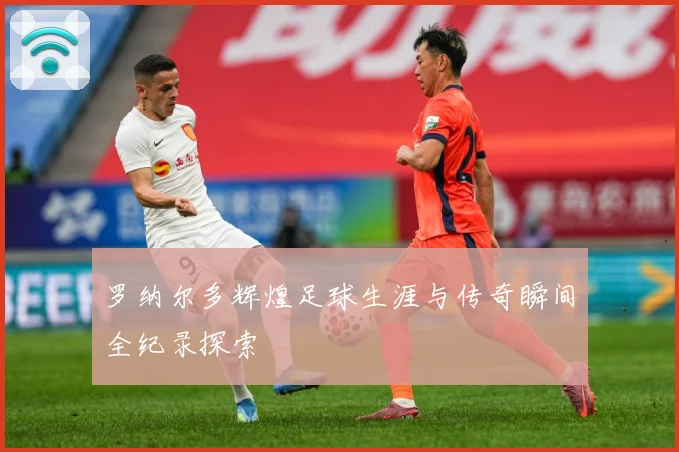罗纳尔多辉煌足球生涯与传奇瞬间全纪录探索