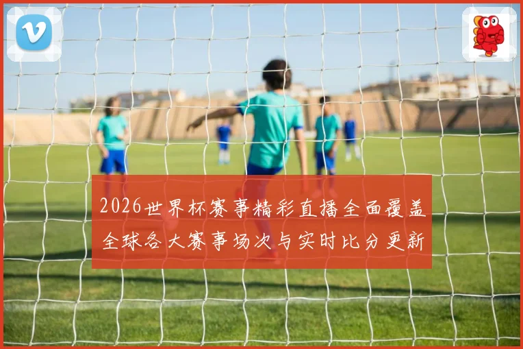 2026世界杯赛事精彩直播全面覆盖全球各大赛事场次与实时比分更新