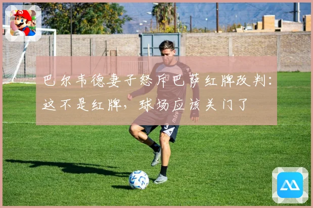 巴尔韦德妻子怒斥巴萨红牌改判：这不是红牌，球场应该关门了