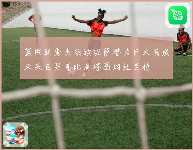 篮网新秀杰明迪班萨潜力巨大或成未来巨星可比肩塔图姆杜兰特