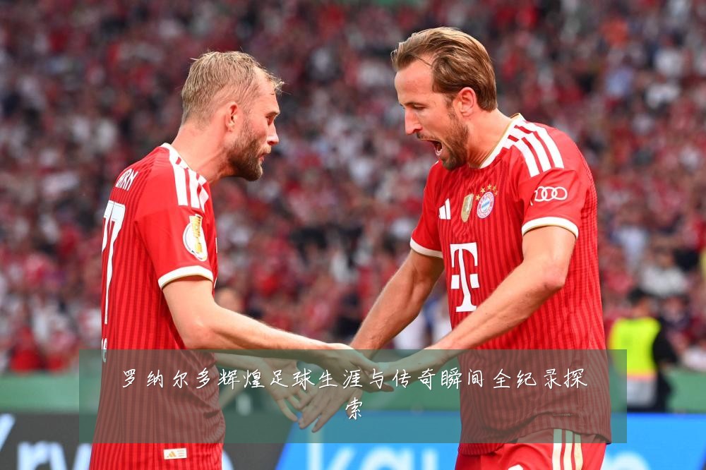 罗纳尔多辉煌足球生涯与传奇瞬间全纪录探索